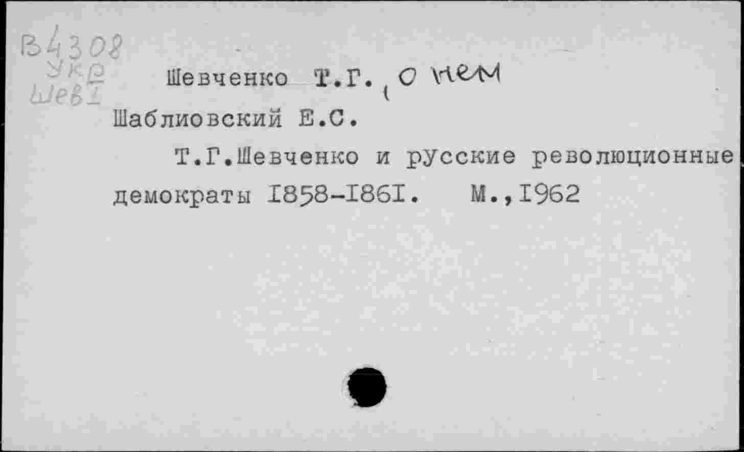 ﻿ъкъоя
Шевченко Т.Г. С Шаблиовский Е.С.
Т.Г.Шевченко и русские революционные демократы 1858-1861.	М.,1962